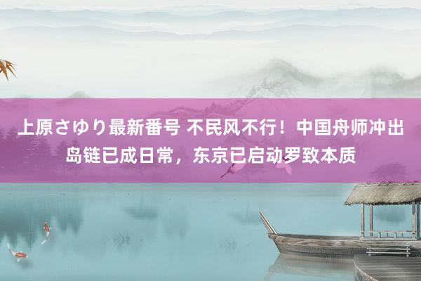 上原さゆり最新番号 不民风不行！中国舟师冲出岛链已成日常，东京已启动罗致本质