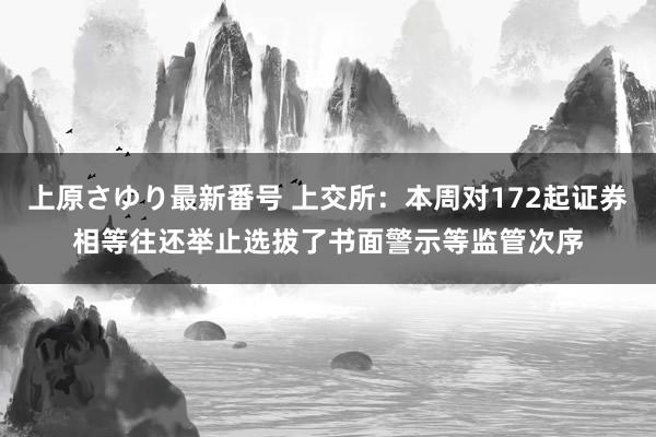 上原さゆり最新番号 上交所：本周对172起证券相等往还举止选拔了书面警示等监管次序