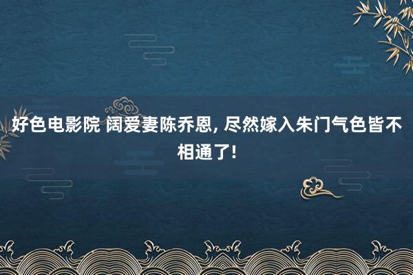 好色电影院 阔爱妻陈乔恩, 尽然嫁入朱门气色皆不相通了!