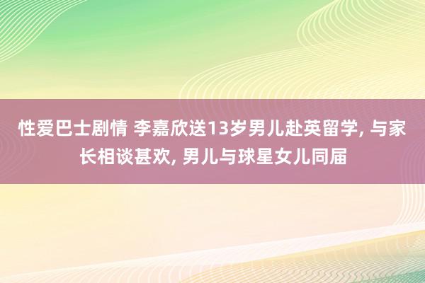 性爱巴士剧情 李嘉欣送13岁男儿赴英留学, 与家长相谈甚欢, 男儿与球星女儿同届