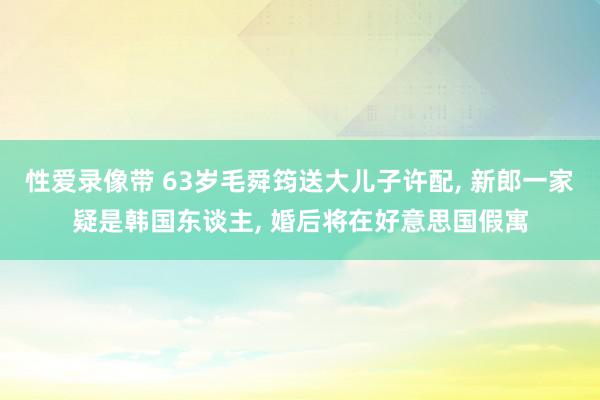 性爱录像带 63岁毛舜筠送大儿子许配, 新郎一家疑是韩国东谈主, 婚后将在好意思国假寓