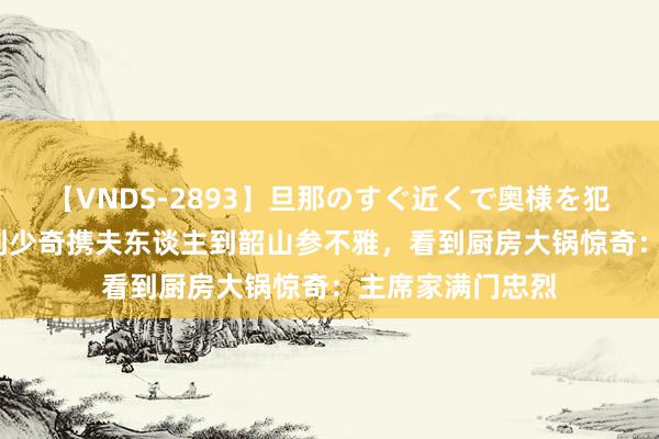 【VNDS-2893】旦那のすぐ近くで奥様を犯します。 61年刘少奇携夫东谈主到韶山参不雅，看到厨房大锅惊奇：主席家满门忠烈