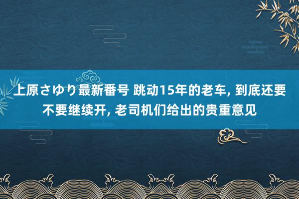 上原さゆり最新番号 跳动15年的老车, 到底还要不要继续开, 老司机们给出的贵重意见