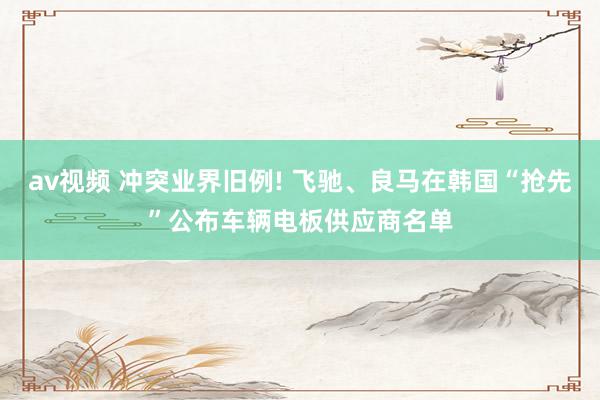 av视频 冲突业界旧例! 飞驰、良马在韩国“抢先”公布车辆电板供应商名单