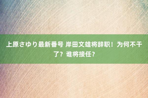 上原さゆり最新番号 岸田文雄将辞职！为何不干了？谁将接任？