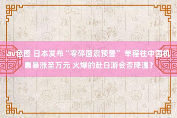 av色图 日本发布“零碎面震预警” 单程往中国机票暴涨至万元 火爆的赴日游会否降温？