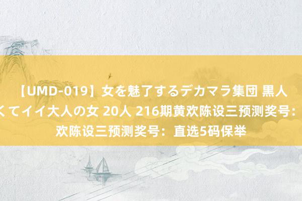 【UMD-019】女を魅了するデカマラ集団 黒人ナンパ エロくてイイ大人の女 20人 216期黄欢陈设三预测奖号：直选5码保举