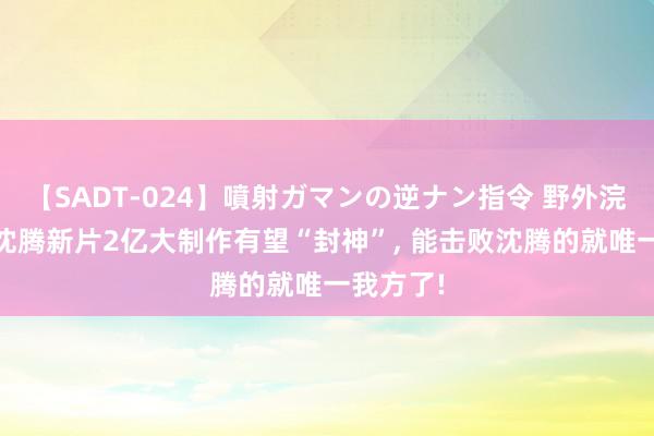 【SADT-024】噴射ガマンの逆ナン指令 野外浣腸悪戯 沈腾新片2亿大制作有望“封神”, 能击败沈腾的就唯一我方了!