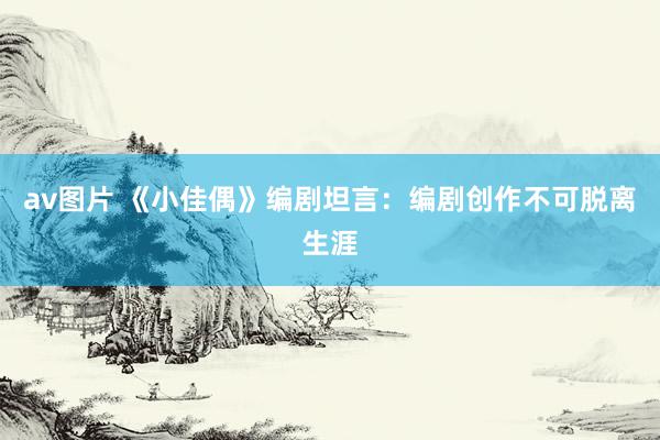 av图片 《小佳偶》编剧坦言：编剧创作不可脱离生涯