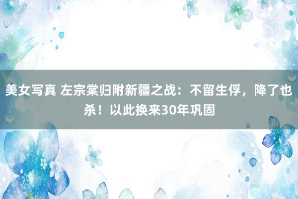 美女写真 左宗棠归附新疆之战：不留生俘，降了也杀！以此换来30年巩固