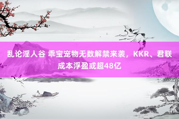 乱论淫人谷 乖宝宠物无数解禁来袭，KKR、君联成本浮盈或超48亿