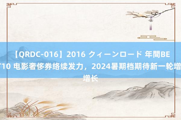 【QRDC-016】2016 クィーンロード 年間BEST10 电影奢侈券络续发力，2024暑期档期待新一轮增长