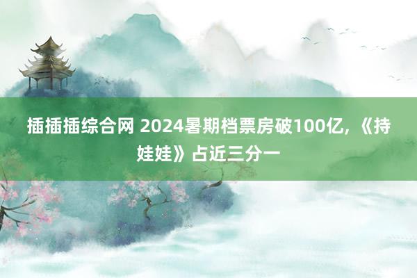 插插插综合网 2024暑期档票房破100亿, 《持娃娃》占近三分一