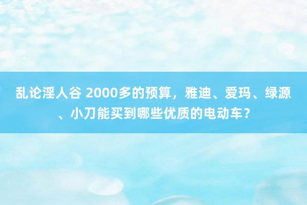 乱论淫人谷 2000多的预算，雅迪、爱玛、绿源、小刀能买到哪些优质的电动车？