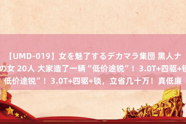 【UMD-019】女を魅了するデカマラ集団 黒人ナンパ エロくてイイ大人の女 20人 大家造了一辆“低价途锐”！3.0T+四驱+锁，立省几十万！真低廉