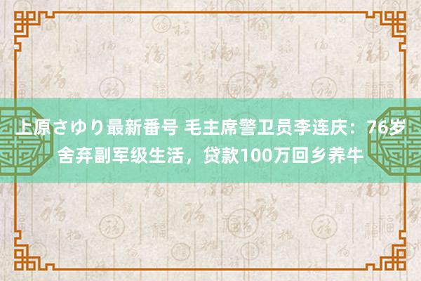 上原さゆり最新番号 毛主席警卫员李连庆：76岁舍弃副军级生活，贷款100万回乡养牛