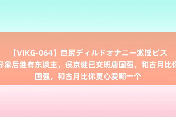 【VIKG-064】巨尻ディルドオナニー激淫ピストン DX 主席形象后继有东谈主，侯京健已交班唐国强，和古月比你更心爱哪一个