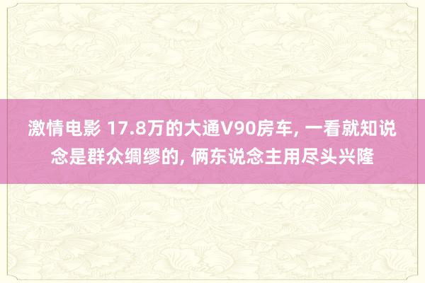 激情电影 17.8万的大通V90房车, 一看就知说念是群众绸缪的, 俩东说念主用尽头兴隆