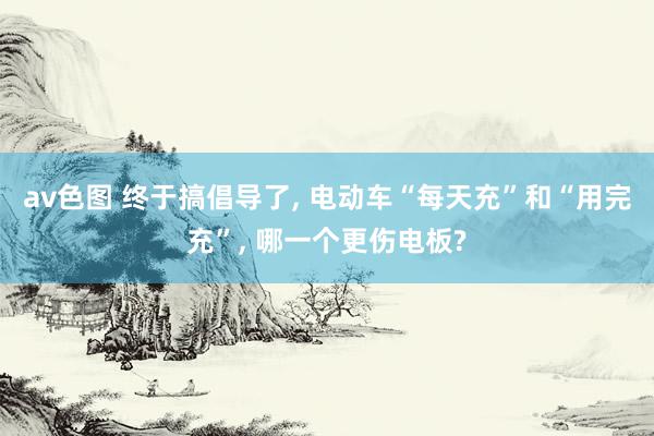 av色图 终于搞倡导了, 电动车“每天充”和“用完充”, 哪一个更伤电板?