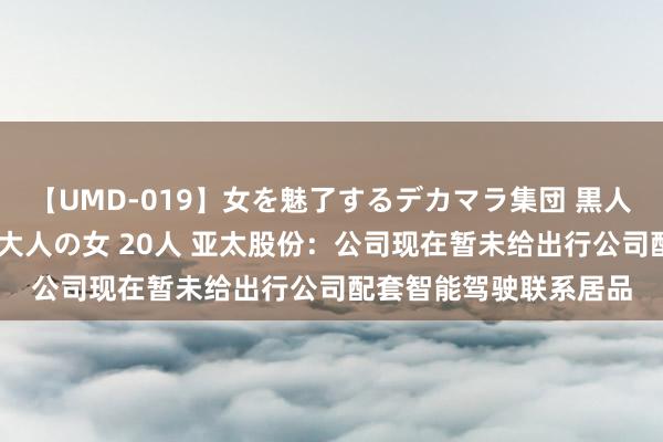 【UMD-019】女を魅了するデカマラ集団 黒人ナンパ エロくてイイ大人の女 20人 亚太股份：公司现在暂未给出行公司配套智能驾驶联系居品