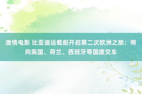 激情电影 比亚迪运载船开启第二次欧洲之旅：将向英国、荷兰、西班牙等国度交车