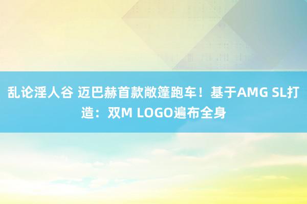 乱论淫人谷 迈巴赫首款敞篷跑车！基于AMG SL打造：双M LOGO遍布全身