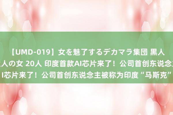 【UMD-019】女を魅了するデカマラ集団 黒人ナンパ エロくてイイ大人の女 20人 印度首款AI芯片来了！公司首创东说念主被称为印度“马斯克”