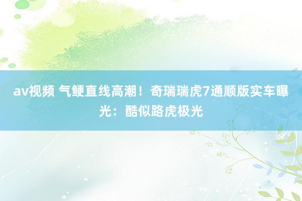 av视频 气鲠直线高潮！奇瑞瑞虎7通顺版实车曝光：酷似路虎极光