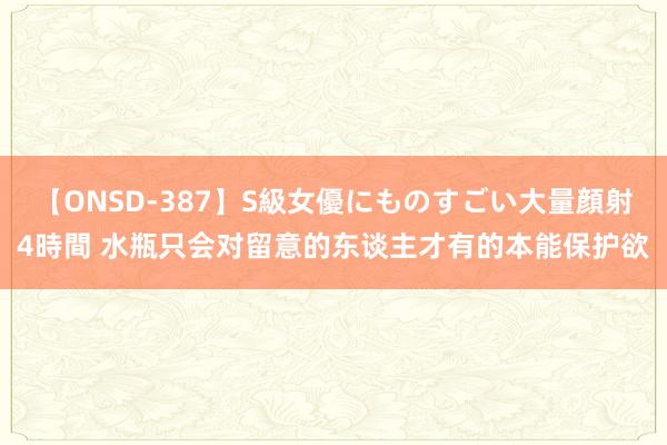 【ONSD-387】S級女優にものすごい大量顔射4時間 水瓶只会对留意的东谈主才有的本能保护欲