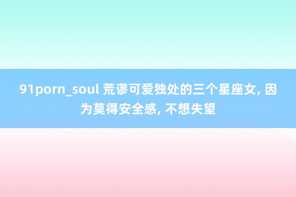 91porn_soul 荒谬可爱独处的三个星座女, 因为莫得安全感, 不想失望