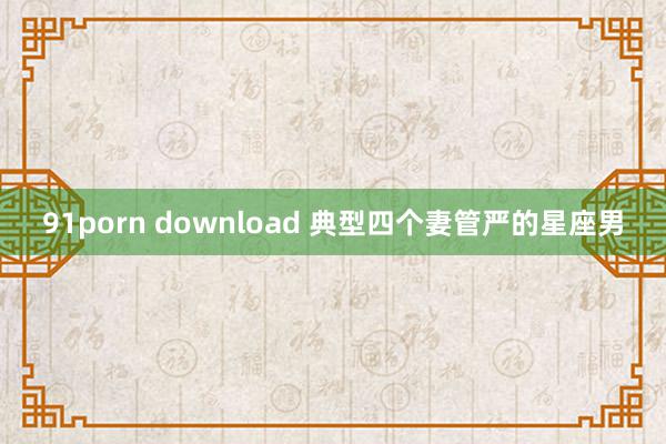 91porn download 典型四个妻管严的星座男