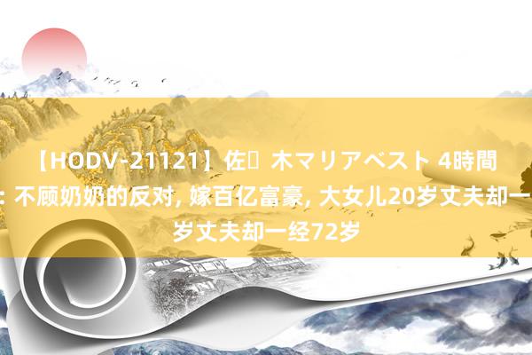 【HODV-21121】佐々木マリアベスト 4時間 伏明霞: 不顾奶奶的反对, 嫁百亿富豪, 大女儿20岁丈夫却一经72岁