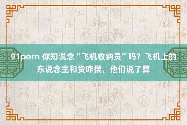 91porn 你知说念“飞机收纳员”吗？飞机上的东说念主和货咋摆，他们说了算