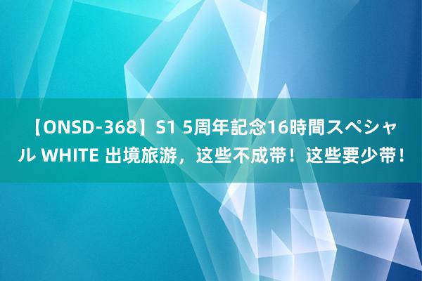 【ONSD-368】S1 5周年記念16時間スペシャル WHITE 出境旅游，这些不成带！这些要少带！