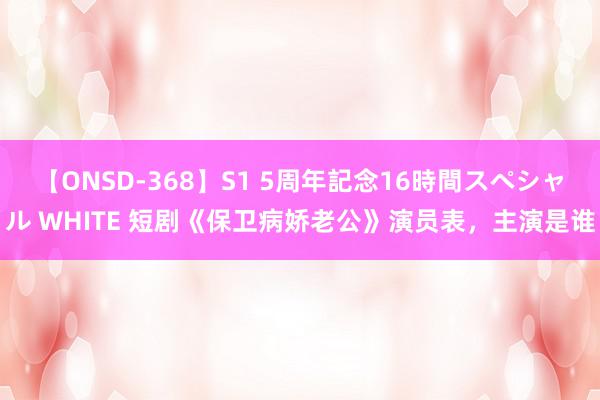 【ONSD-368】S1 5周年記念16時間スペシャル WHITE 短剧《保卫病娇老公》演员表，主演是谁