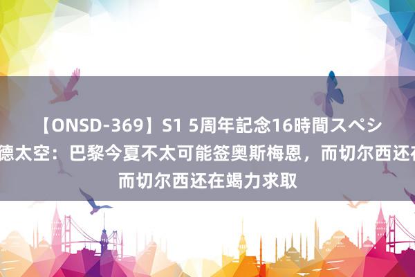 【ONSD-369】S1 5周年記念16時間スペシャル RED 德太空：巴黎今夏不太可能签奥斯梅恩，而切尔西还在竭力求取