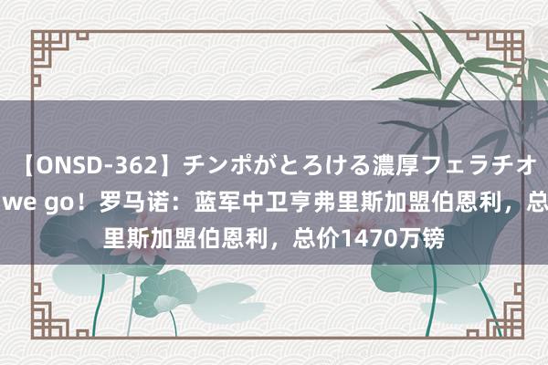 【ONSD-362】チンポがとろける濃厚フェラチオ4時間 Here we go！罗马诺：蓝军中卫亨弗里斯加盟伯恩利，总价1470万镑