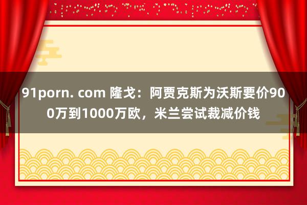 91porn. com 隆戈：阿贾克斯为沃斯要价900万到1000万欧，米兰尝试裁减价钱