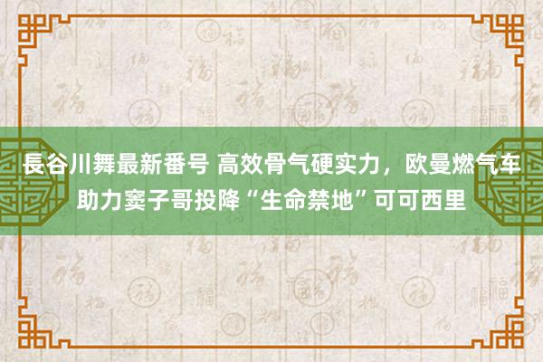 長谷川舞最新番号 高效骨气硬实力，欧曼燃气车助力窦子哥投降“生命禁地”可可西里