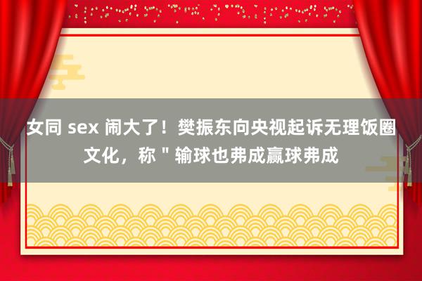 女同 sex 闹大了！樊振东向央视起诉无理饭圈文化，称＂输球也弗成赢球弗成