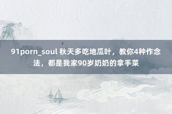 91porn_soul 秋天多吃地瓜叶，教你4种作念法，都是我家90岁奶奶的拿手菜