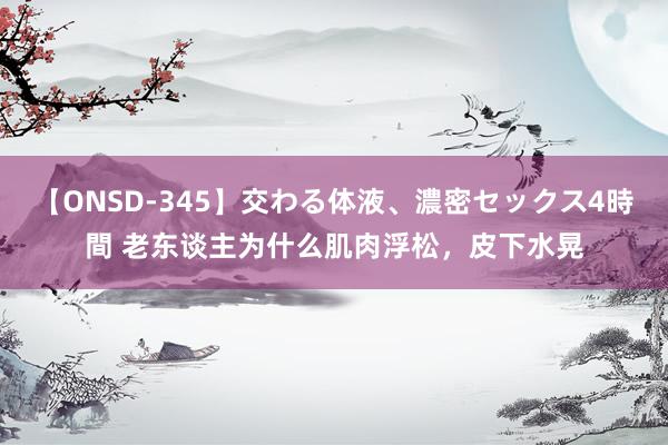 【ONSD-345】交わる体液、濃密セックス4時間 老东谈主为什么肌肉浮松，皮下水晃