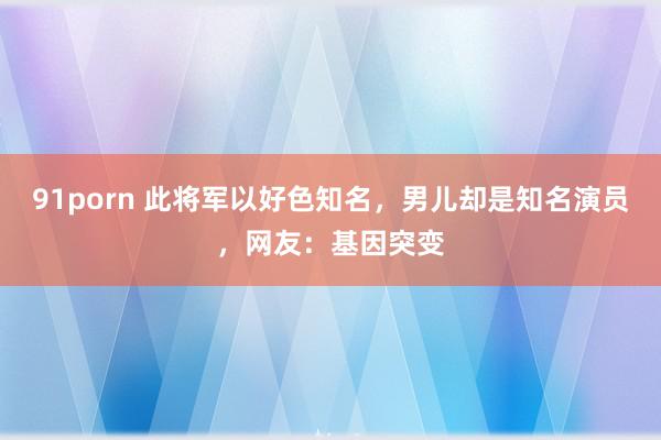 91porn 此将军以好色知名，男儿却是知名演员，网友：基因突变