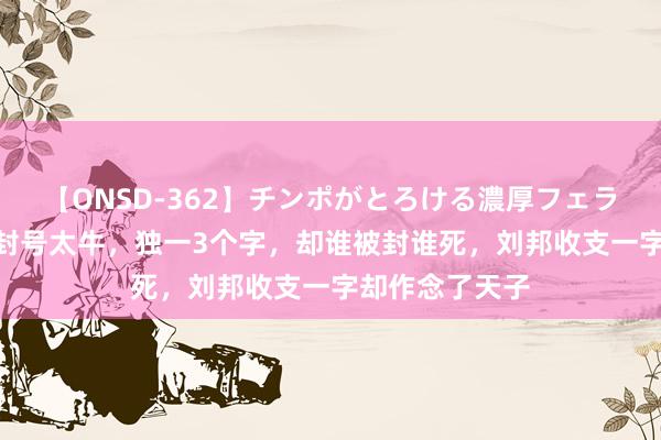 【ONSD-362】チンポがとろける濃厚フェラチオ4時間 此封号太牛，独一3个字，却谁被封谁死，刘邦收支一字却作念了天子