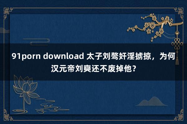 91porn download 太子刘骜奸淫掳掠，为何汉元帝刘奭还不废掉他？