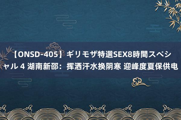 【ONSD-405】ギリモザ特選SEX8時間スペシャル 4 湖南新邵：挥洒汗水换阴寒 迎峰度夏保供电