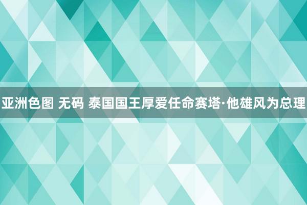 亚洲色图 无码 泰国国王厚爱任命赛塔·他雄风为总理