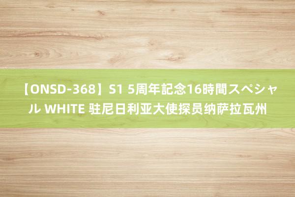 【ONSD-368】S1 5周年記念16時間スペシャル WHITE 驻尼日利亚大使探员纳萨拉瓦州