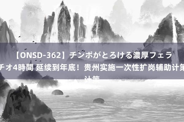 【ONSD-362】チンポがとろける濃厚フェラチオ4時間 延续到年底！贵州实施一次性扩岗辅助计策