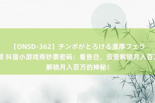 【ONSD-362】チンポがとろける濃厚フェラチオ4時間 抖音小游戏商钞票密码：看告白，应答解锁月入百万的神秘！